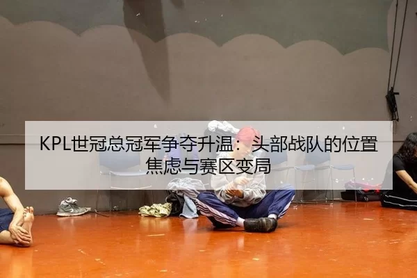 KPL世冠总冠军争夺升温：头部战队的位置焦虑与赛区变局